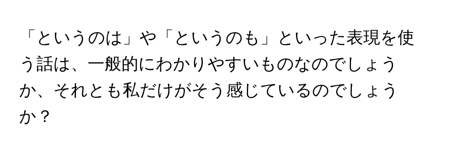 「というのは」や「というのも」といった表現を使う話は、一般的にわかりやすいものなのでしょうか、それとも私だけがそう感じているのでしょうか？