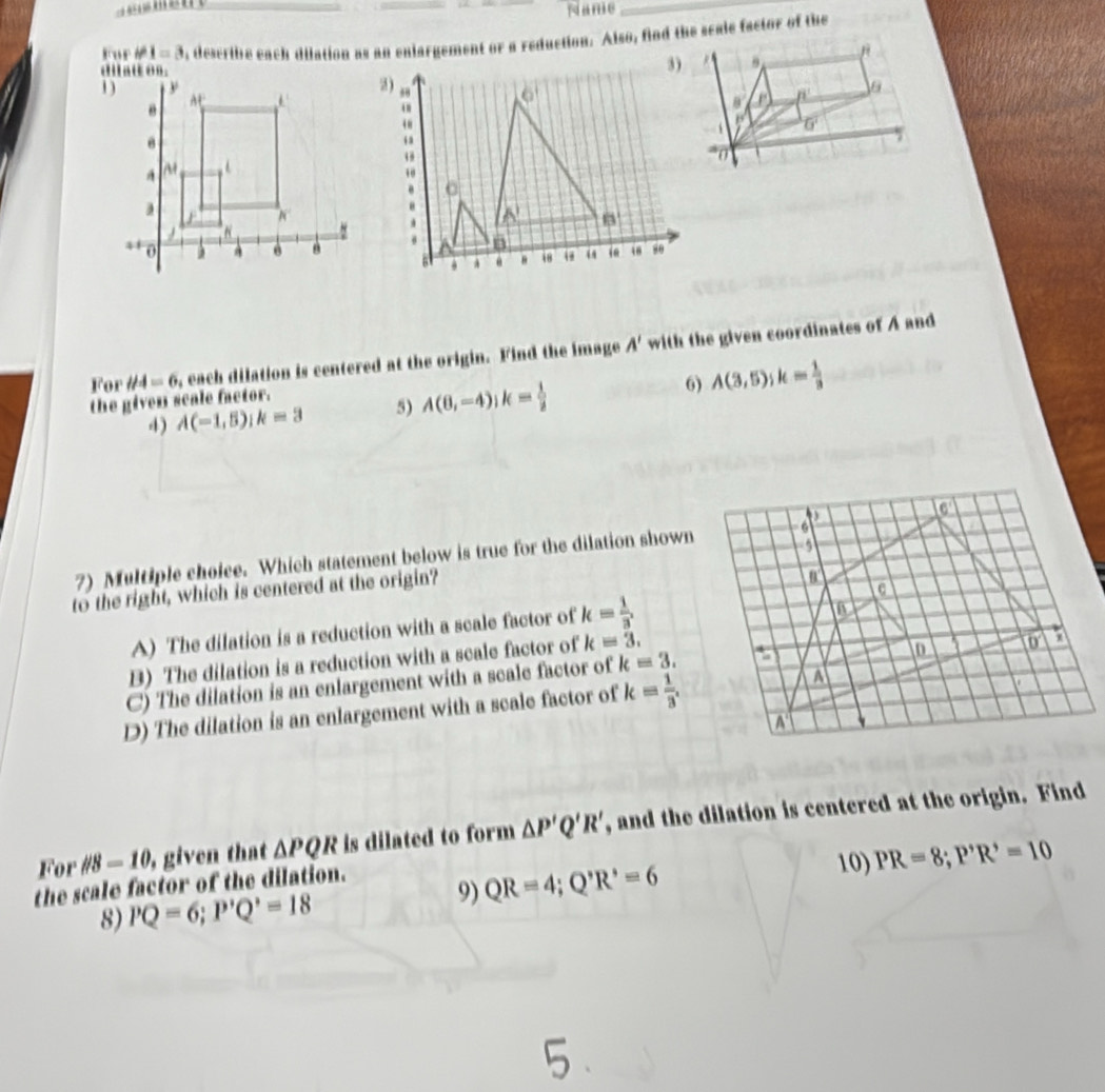 Name_
Fur # 1=3 , describe each dilation as an enlargement or a reduction. Also, find the scale factor of the
For H4=6 , each dilation is centered at the origin. Find the image A' with the given coordinates of A and
6)
the given scale factor.
4) A(-1,5) k=3 5) A(6,-4); k= 1/2  A(3,5); k= 1/3 
5
7) Multiple choice. Which statement below is true for the dilation shown 6
to the right, which is centered at the origin?
a
A) The dilation is a reduction with a scale factor of k= 1/3  a
B) The dilation is a reduction with a scale factor of k=3.
C) The dilation is an enlargement with a scale factor of k=3. :
0 a 0
D) The dilation is an enlargement with a scale factor of k= 1/3 . A
A 
For //8=10 , given that △ PQR is dilated to form △ P'Q'R' , and the dilation is centered at the origin. Find
9) QR=4; Q'R'=6 10) PR=8; P'R'=10
the scale factor of the dilation.
8) PQ=6; P'Q'=18