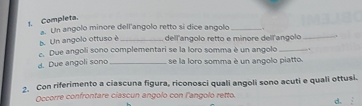 Completa. 
a. Un angolo minore dell'angolo retto si dice angolo_ 
b. Un angolo ottuso è_ 
dell'angolo retto e minore dell'angolo_ 
c. Due angoli sono complementari se la loro somma è un angolo_ 
`` 
d. Due angoli sono_ 
se la loro somma è un angolo piatto. 
2. Con riferimento a ciascuna figura, riconosci quali angoli sono acuti e quali ottusi. 
Occorre confrontare ciascun angolo con l'angolo retto. 
d.