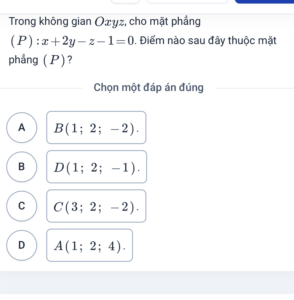 Trong không gian Oxyz, cho mặt phẳng
(P):x+2y-z-1=0. Điểm nào sau đây thuộc mặt
phẳng (P)?
Chọn một đáp án đúng
A B(1;2;-2).
B D(1;2;-1).
C C(3;2;-2).
D A(1;2;4).