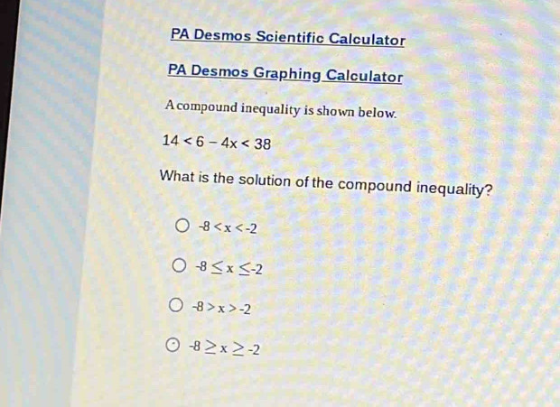 PA Desmos Scientific Calculator
PA Desmos Graphing Calculator
A compound inequality is shown below.
14<6-4x<38
What is the solution of the compound inequality?
-8
-8≤ x≤ -2
-8>x>-2
-8≥ x≥ -2