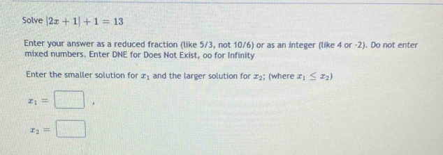 Solve |2x+1|+1=13
Enter your answer as a reduced fraction (like 5/3, not 10/6) or as an integer (like 4 or -2). Do not enter 
mixed numbers. Enter DNE for Does Not Exist, oo for Infinity 
Enter the smaller solution for x_1 and the larger solution for x_2; (where x_1≤ x_2)
x_1=□ ,
x_2=□