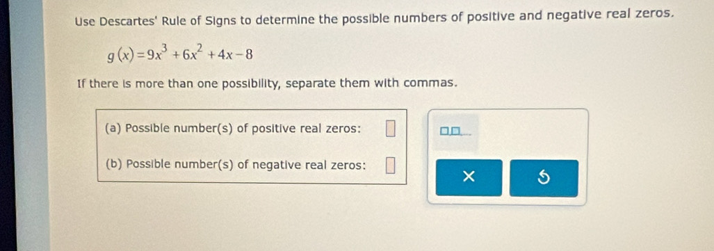 Use Descartes' Rule of Signs to determine the possible numbers of positive and negative real zeros.
g(x)=9x^3+6x^2+4x-8
If there is more than one possibility, separate them with commas. 
(a) Possible number(s) of positive real zeros: 
□,□... 
(b) Possible number(s) of negative real zeros: 
×