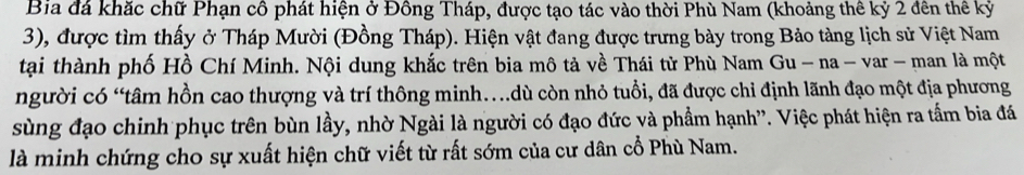 Bia đá khắc chữ Phạn cô phát hiện ở Đông Tháp, được tạo tác vào thời Phù Nam (khoảng thê kỷ 2 đên thế kỷ 
3), được tìm thấy ở Tháp Mười (Đồng Tháp). Hiện vật đang được trưng bày trong Bảo tàng lịch sử Việt Nam 
tại thành phố Hồ Chí Minh. Nội dung khắc trên bia mô tả về Thái tử Phù Nam Gu - na - var - man là một 
người có “tâm hồn cao thượng và trí thông minh.dù còn nhỏ tuổi, đã được chỉ định lãnh đạo một địa phương 
sùng đạo chinh phục trên bùn lầy, nhờ Ngài là người có đạo đức và phẩm hạnh''. Việc phát hiện ra tấm bia đá 
là minh chứng cho sự xuất hiện chữ viết từ rất sớm của cư dân cổ Phù Nam.