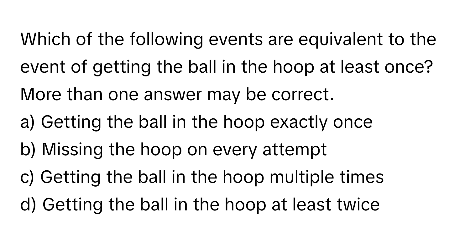 Which of the following events are equivalent to the event of getting the ball in the hoop at least once? More than one answer may be correct.

a) Getting the ball in the hoop exactly once
b) Missing the hoop on every attempt
c) Getting the ball in the hoop multiple times
d) Getting the ball in the hoop at least twice