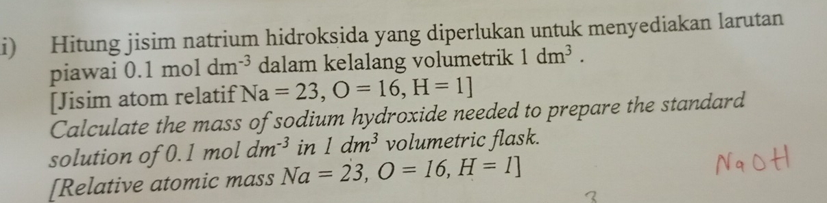 Hitung jisim natrium hidroksida yang diperlukan untuk menyediakan larutan 
piawai 0.1moldm^(-3) dalam kelalang volumetrik 1dm^3. 
[Jisim atom relatif Na=23, O=16, H=1]
Calculate the mass of sodium hydroxide needed to prepare the standard 
solution of 0.1 mol dm^(-3) in 1dm^3 volumetric flask. 
[Relative atomic mass Na=23, O=16, H=1]