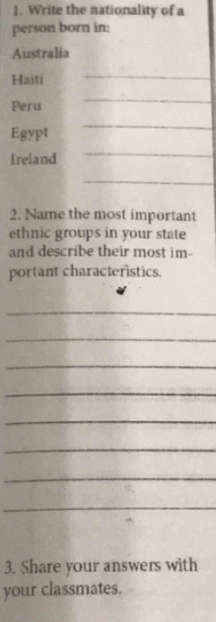 Write the nationality of a 
person born in: 
Australia 
Haiti 
_ 
Peru 
_ 
Egypt 
_ 
Ireland 
_ 
_ 
2. Name the most important 
ethnic groups in your state 
and describe their most im- 
portant characteristics. 
_ 
_ 
_ 
_ 
_ 
_ 
_ 
_ 
3. Share your answers with 
your classmates.