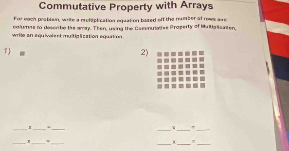 Commutative Property with Arrays 
For each problem, write a multiplication equation based off the number of rows and 
columns to describe the array. Then, using the Commutative Property of Multiplication, 
write an equivalent multiplication equation. 
1) 
2) 
_ 
_
x =
_ 
_x _=_ 
_ 
_x_ =_
x =
__