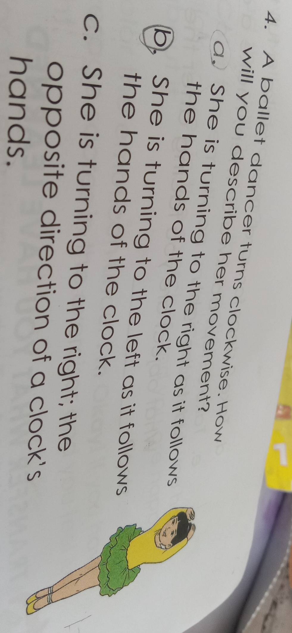 A ballet dancer turns clockwise. How
will you describe her movement?
a. She is turning to the right as it follows
the hands of the clock.
b. She is turning to the left as it follows
the hands of the clock.
c. She is turning to the right; the
opposite direction of a clock's
hands.