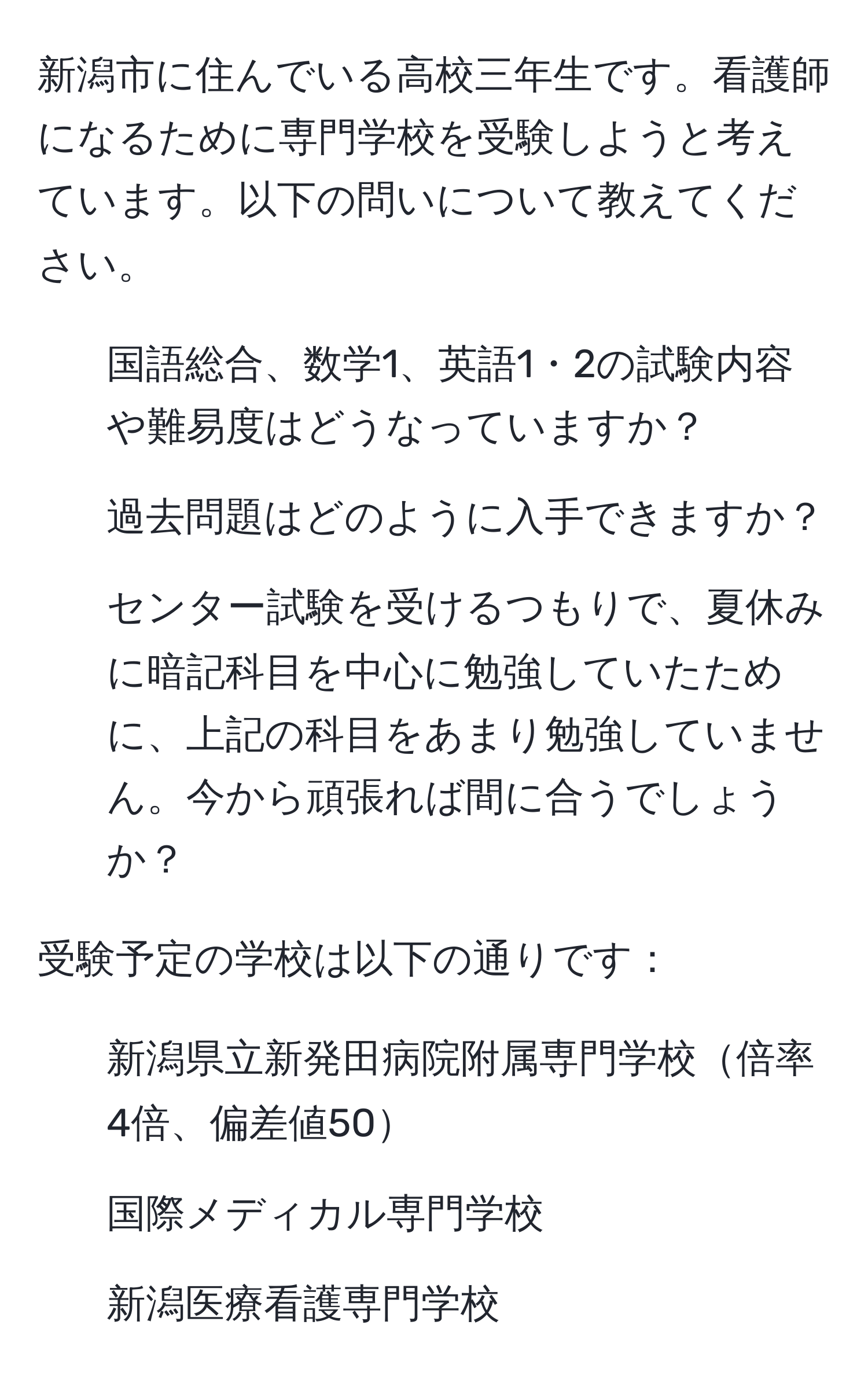 新潟市に住んでいる高校三年生です。看護師になるために専門学校を受験しようと考えています。以下の問いについて教えてください。

1. 国語総合、数学1、英語1・2の試験内容や難易度はどうなっていますか？
2. 過去問題はどのように入手できますか？
3. センター試験を受けるつもりで、夏休みに暗記科目を中心に勉強していたために、上記の科目をあまり勉強していません。今から頑張れば間に合うでしょうか？

受験予定の学校は以下の通りです：
1. 新潟県立新発田病院附属専門学校倍率4倍、偏差値50
2. 国際メディカル専門学校
3. 新潟医療看護専門学校