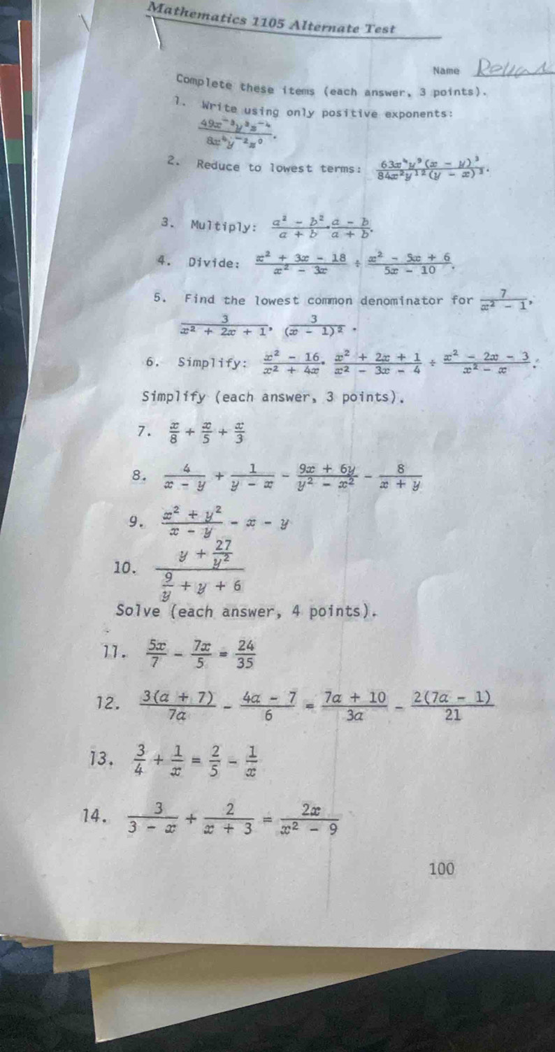 Mathematics 1105 Alternate Test
Name
Complete these items (each answer, 3 points).
1. Write using only positive exponents:
 (49x^(-3)y^3z^(-4))/8x^4y^(-2)z^0 .
2. Reduce to lowest terms: frac 63x^4y^9(x-y)^384x^2y^(12)(y-x)^3.
3. Multiply:  (a^2-b^2)/a+b ·  (a-b)/a+b .
4. Divide:  (x^2+3x-18)/x^2-3x /  (x^2-5x+6)/5x-10 .
5. Find the lowest common denominator for  7/x^2-1 ,
 3/x^2+2x+1 ,frac 3(x-1)^2.
6. Simplify: ^  (x^2-16)/x^2+4x ·  (x^2+2x+1)/x^2-3x-4 /  (x^2-2x-3)/x^2-x .
Simplify (each answer, 3 points).
7.  x/8 + x/5 + x/3 
8.  4/x-y + 1/y-x - (9x+6y)/y^2-x^2 - 8/x+y 
9.  (x^2+y^2)/x-y -x-y
10. frac y+ 27/y^2  9/y +y+6
Solve (each answer, 4 points).
11.  5x/7 - 7x/5 = 24/35 
12.  (3(a+7))/7a - (4a-7)/6 = (7a+10)/3a - (2(7a-1))/21 
13.  3/4 + 1/x = 2/5 - 1/x 
14.  3/3-x + 2/x+3 = 2x/x^2-9 
100