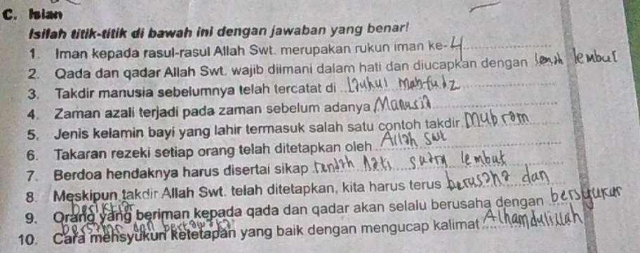 Isian 
Isilah titik-titik di bawah ini dengan jawaban yang benar! 
1. Iman kepada rasul-rasul Allah Swt. merupakan rukun iman ke- 
2. Qada dan qadar Allah Swt. wajib diimani dalam hati dan diucapkan dengan 
3. Takdir manusia sebelumnya telah tercatat di 
4. Zaman azali terjadi pada zaman sebelum adanya 
5. Jenis kelamin bayi yang lahir termasuk salah satu contoh takdir 
6. Takaran rezeki setiap orang telah ditetapkan oleh 
7. Berdoa hendaknya harus disertai sikap 
8. Meskipun takdir Allah Swt. telah ditetapkan, kita harus terus 
9. Orang yang beriman kepada qada dan qadar akan selalu berusaha dengan 
10. Cara mensyukun ketetapan yang baik dengan mengucap kalimat