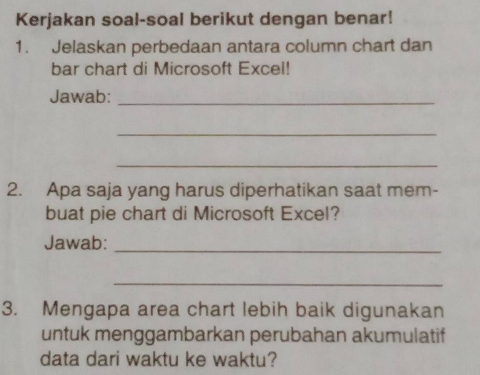 Kerjakan soal-soal berikut dengan benar! 
1. Jelaskan perbedaan antara column chart dan 
bar chart di Microsoft Excel! 
Jawab:_ 
_ 
_ 
2. Apa saja yang harus diperhatikan saat mem- 
buat pie chart di Microsoft Excel? 
Jawab:_ 
_ 
3. Mengapa area chart lebih baik digunakan 
untuk menggambarkan perubahan akumulatif 
data dari waktu ke waktu?