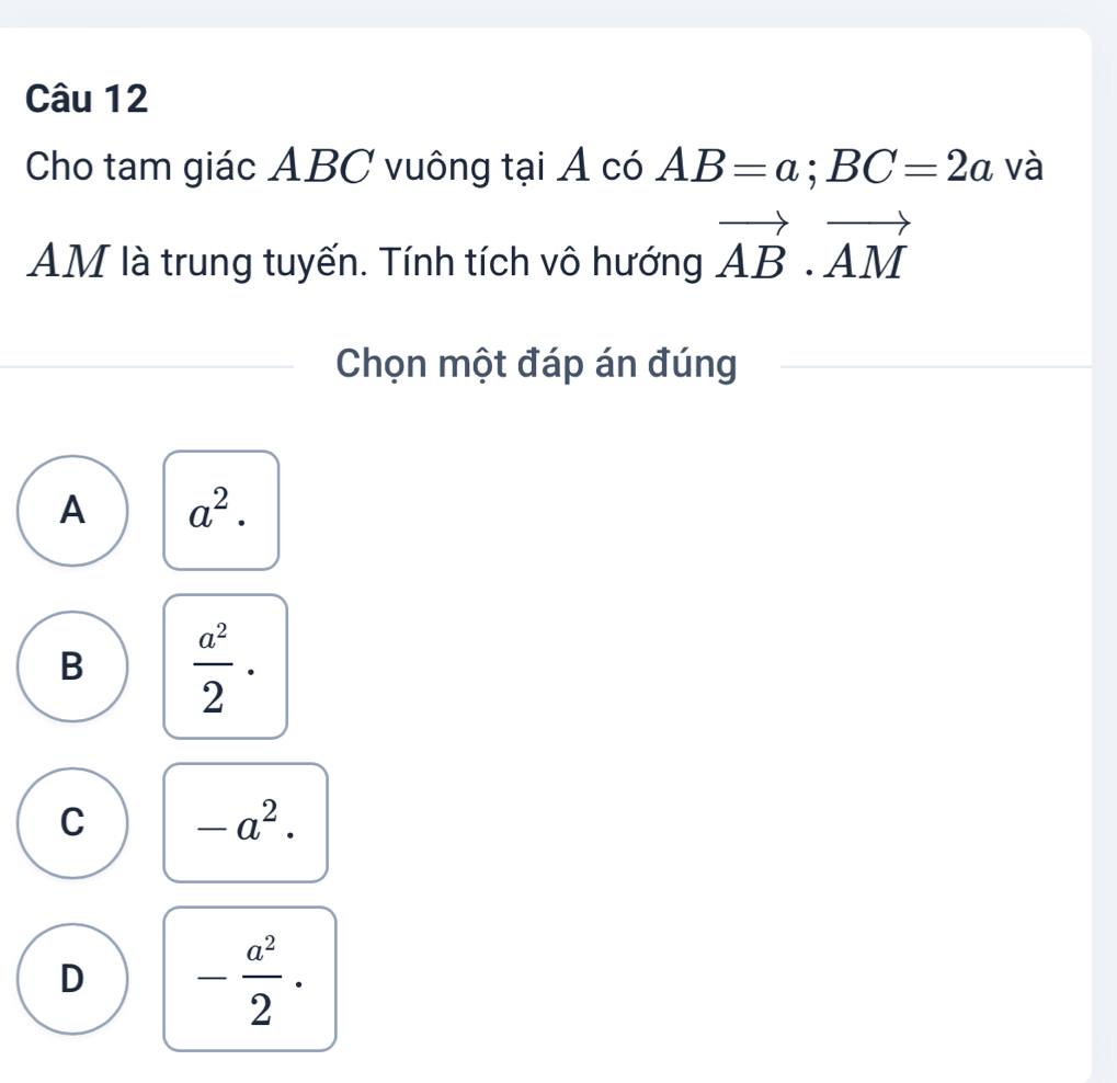 Cho tam giác ABC vuông tại Á có AB=a; BC=2a và
AM là trung tuyến. Tính tích vô hướng vector AB· vector AM
Chọn một đáp án đúng
A a^2.
B  a^2/2 ·
C -a^2.
D - a^2/2 .