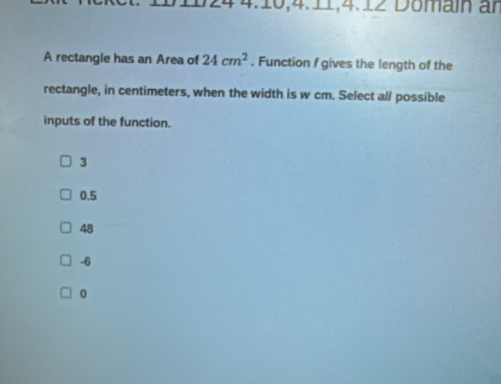 4:16,4.11,4.12 Domain an
A rectangle has an Area of 24cm^2. Function f gives the length of the
rectangle, in centimeters, when the width is w cm. Select al/ possible
inputs of the function.
3
0.5
48
-6
0