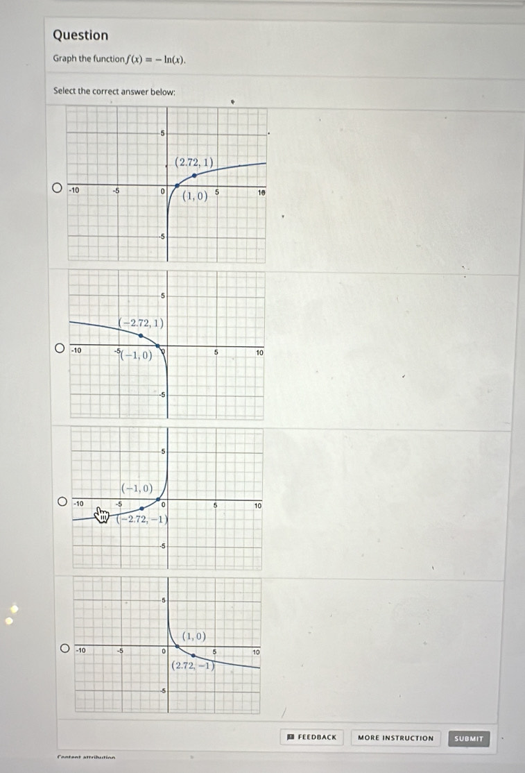 Question
Graph the function f(x)=-ln (x).
Select the correct answer below:
] F E E D B A C K MORE INSTRUCTION SUBMIT
Content attribution