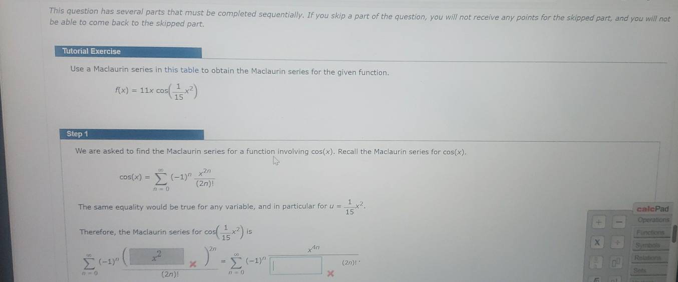 This question has several parts that must be completed sequentially. If you skip a part of the question, you will not receive any points for the skipped part, and you will not 
be able to come back to the skipped part. 
Tutorial Exercise 
Use a Maclaurin series in this table to obtain the Maclaurin series for the given function.
f(x)=11xcos ( 1/15 x^2)
Step 1 
We are asked to find the Maclaurin series for a function involving cos (x). Recall the Maclaurin series for cos (x).
cos (x)=sumlimits _(n=0)^(∈fty)(-1)^n x^(2n)/(2n)! 
The same equality would be true for any variable, and in particular for u= 1/15 x^2. calcPad 
+ Operations 
Therefore, the Maclaurin series for cos ( 1/15 x^2) is Functions 
÷ Symbols
x^(4n)
sumlimits _(n=0)^(∈fty)(-1)^nfrac (□ x^2□ x)^2n(2n)!=sumlimits _(n=0)^(∈fty)(-1)^n□ _x^((∈fty) (2n)!^*)
 9/8  Relations 
Sots