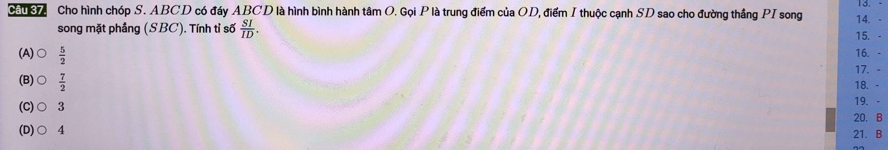 Ca 8 Cho hình chóp S. ABCD có đáy ABCD là hình bình hành tâm O. Gọi P là trung điểm của OD, điểm I thuộc cạnh SD sao cho đường thẳng PI song
song mặt phẳng (SBC). Tính tỉ số  SI/ID . 
14. -
15. -
(A)  5/2  16. -
17. -
(B) O  7/2 
18. -
(C)○ 3
19. -
20. B
(D)○ 4
21. B