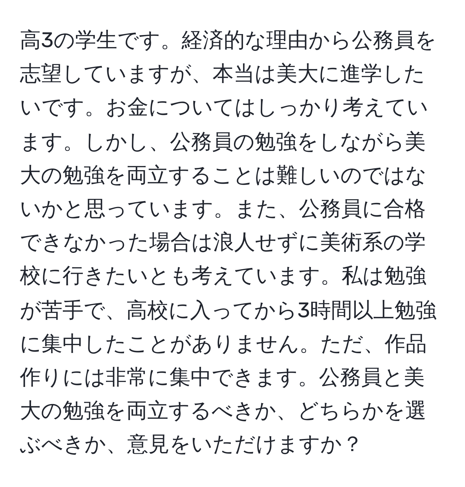 高3の学生です。経済的な理由から公務員を志望していますが、本当は美大に進学したいです。お金についてはしっかり考えています。しかし、公務員の勉強をしながら美大の勉強を両立することは難しいのではないかと思っています。また、公務員に合格できなかった場合は浪人せずに美術系の学校に行きたいとも考えています。私は勉強が苦手で、高校に入ってから3時間以上勉強に集中したことがありません。ただ、作品作りには非常に集中できます。公務員と美大の勉強を両立するべきか、どちらかを選ぶべきか、意見をいただけますか？