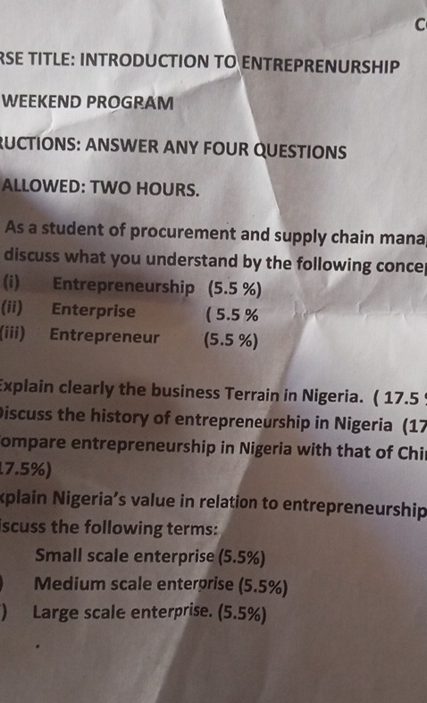 RSE TITLE: INTRODUCTION TO ENTREPRENURSHIP 
WEEKEND PROGRAM 
RUCTIONS: ANSWER ANY FOUR QUESTIONS 
ALLOWED: TWO HOURS. 
As a student of procurement and supply chain mana 
discuss what you understand by the following conce 
(i) Entrepreneurship (5.5 %) 
(ii) Enterprise ( 5.5 %
(iii) Entrepreneur (5.5 %) 
Explain clearly the business Terrain in Nigeria. ( 17.5 
Discuss the history of entrepreneurship in Nigeria (17 
Compare entrepreneurship in Nigeria with that of Chir
17.5%) 
xplain Nigeria’s value in relation to entrepreneurship 
iscuss the following terms: 
Small scale enterprise (5.5%) 
Medium scale enterprise (5.5%) 
) Large scale enterprise. (5.5%)