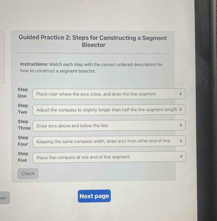 Guided Practice 2: Steps for Constructing a Segment 
Bisector 
Instructions: Match each step with the correct ordered description for 
how to construct a segment bisector. 
Step 
One Place ruler where the arcs cross, and draw the line segment 
Step 
Two Adjust the compass to slightly longer than half the line segment length ‡ 
Step 
Three Draw arcs above and below the line 
Step 
Four Keeping the same compass width, draw arcs from other end of line 
Step 
Five Place the compass at one end of line segment. 
Check 
ge 
Next page