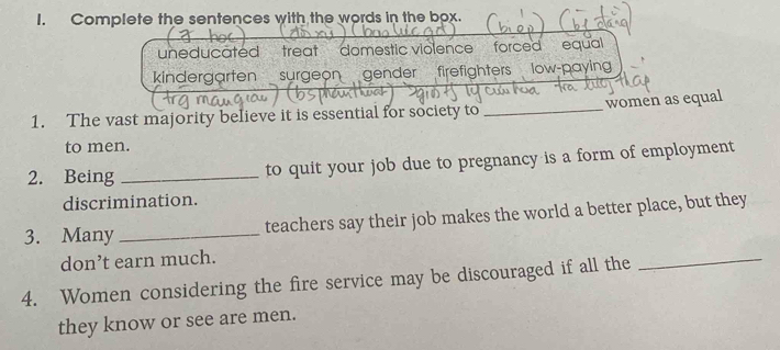 Complete the sentences with the words in the box. 
uneducated treat domestic violence forced equal 
kindergarten surgeon gender firefighters low-paying 
1. The vast majority believe it is essential for society to _women as equal 
to men. 
2. Being _to quit your job due to pregnancy is a form of employment 
discrimination. 
3. Many _teachers say their job makes the world a better place, but they 
don’t earn much. 
4. Women considering the fire service may be discouraged if all the 
_ 
they know or see are men.