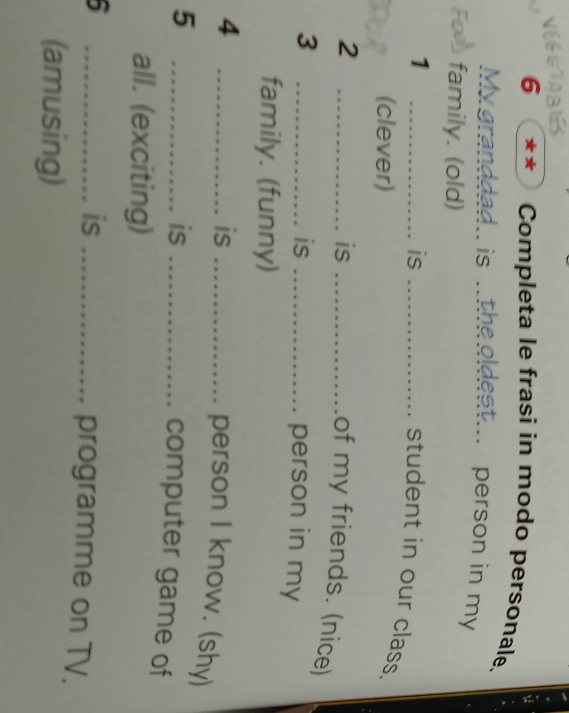 STABUS 
6 
Completa le frasi in modo personale. 
My granddad.. is ..the oldest... person in my 
family. (old) 
1 
_is_ 
student in our class. 
(clever) 
_2 
is_ 
of my friends. (nice) 
_3 
is_ 
person in my 
family. (funny) 
_4 
is_ 
person I know. (shy) 
_5 
is_ 
computer game of 
all. (exciting) 
6 
_is _programme on TV. 
(amusing)