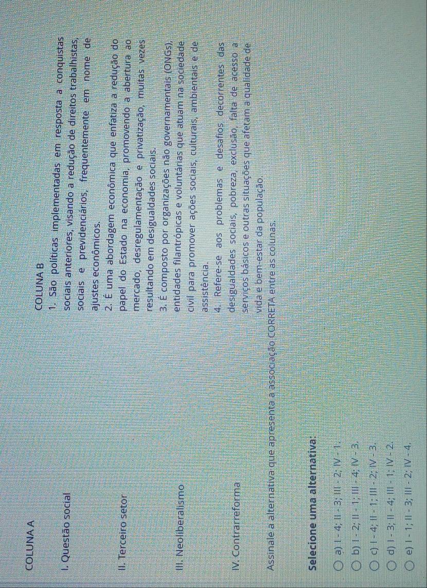 COLUNA A
COLUNA B
1. São políticas implementadas em resposta a conquistas
I. Questão social sociais anteriores, visando a redução de direitos trabalhistas,
sociais e previdenciários, frequentemente em nome de
ajustes econômicos.
2. É uma abordagem econômica que enfatiza a redução do
II. Terceiro setor papel do Estado na economia, promovendo a abertura ao
mercado, desregulamentação e privatização, muitas vezes
resultando em desigualdades sociais.
3. É composto por organizações não governamentais (ONGs),
III. Neoliberalismo
entidades filantrópicas e voluntárias que atuam na sociedade
civil para promover ações sociais, culturais, ambientais e de
assistência.
4. Refere-se aos problemas e desafios decorrentes das
IV. Contrarreforma
desigualdades sociais, pobreza, exclusão, falta de acesso a
serviços básicos e outras situações que afetam a qualidade de
vida e bem-estar da população.
Assinale a alternativa que apresenta a associação CORRETA entre as colunas.
Selecione uma alternativa:
a) Ⅰ - 4; I - 3; Ⅲ - 2; Ⅳ - 1.
b) Ⅰ - 2; Ⅱ - 1; I - 4; Ⅳ - 3.
c) Ⅰ - 4; Ⅱ - 1; Ⅲ - 2; Ⅳ - 3.
d) I - 3; I - 4; II - 1; I - 2.
e) I - 1; I - 3; Ⅲ - 2; Ⅳ - 4.