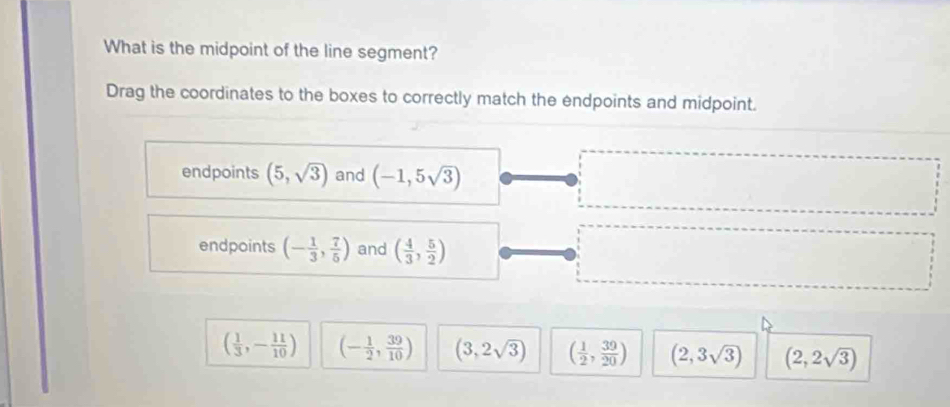 What is the midpoint of the line segment?
Drag the coordinates to the boxes to correctly match the endpoints and midpoint.
endpoints (5,sqrt(3)) and (-1,5sqrt(3))
endpoints (- 1/3 , 7/5 ) and ( 4/3 , 5/2 )
( 1/3 ,- 11/10 ) (- 1/2 , 39/10 ) (3,2sqrt(3)) ( 1/2 , 39/20 ) (2,3sqrt(3)) (2,2sqrt(3))