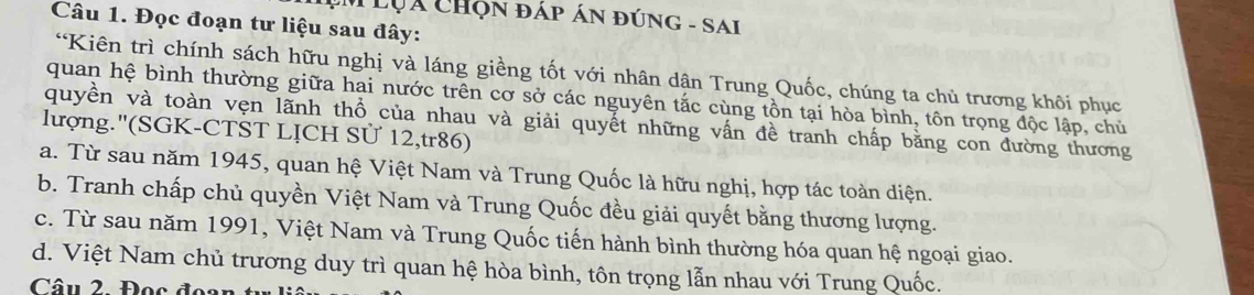 Lụá Chọn đáp án đúng - SAi
Câu 1. Đọc đoạn tư liệu sau đây:
“Kiên trì chính sách hữu nghị và láng giềng tốt với nhân dân Trung Quốc, chúng ta chủ trương khôi phục
quan hệ bình thường giữa hai nước trên cơ sở các nguyên tắc cùng tồn tại hòa bình, tôn trọng độc lập, chủ
quyền và toàn vẹn lãnh thổ của nhau và giải quyết những vấn đề tranh chấp bằng con đường thương
lượng.''(SGK-CTST LỊCH Sử 12,tr86)
a. Từ sau năm 1945, quan hệ Việt Nam và Trung Quốc là hữu nghị, hợp tác toàn diện.
b. Tranh chấp chủ quyền Việt Nam và Trung Quốc đều giải quyết bằng thương lượng.
c. Từ sau năm 1991, Việt Nam và Trung Quốc tiến hành bình thường hóa quan hệ ngoại giao.
d. Việt Nam chủ trương duy trì quan hệ hòa bình, tôn trọng lẫn nhau với Trung Quốc.
Câu 2. Đọc đoan