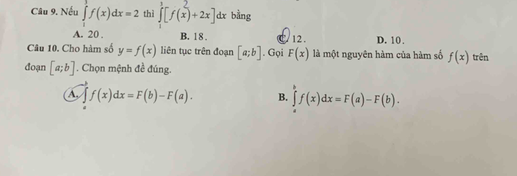 Nếu ∈tlimits _1^3f(x)dx=2 thì ] [f(x)+2x]dx bằng
A. 20. B. 18. C 12. D. 10.
Câu 10. Cho hàm số y=f(x) liên tục trên đoạn [a;b]. Gọi F(x) là một nguyên hàm của hàm số f(x) trên
đoạn [a;b]. Chọn mệnh đề đúng.
b
A f(x)dx=F(b)-F(a).
B. ∈tlimits _a^bf(x)dx=F(a)-F(b).