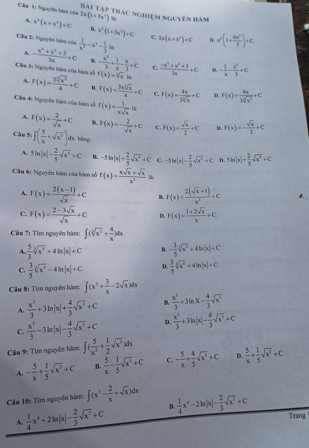 Nguyên hàm của 2x(1+3x^3) lå;
Bài Tập trác nghiệm nguyên hàm
A. x^2(x+x^3)+C B. x^2(1+3x^2)+C 2x(x+x')+C x^2(1+ 6x^2/5 )+c
Câu 2: Nguyên hàm của  1/x^2 -x^2- 1/3 1h;
C.
D.
A. - (x^4+x^2+3)/3x +c B. - x^3/3 + 1/x - x/3 +c C.  (-x^4+x^2+3)/3x +C - 1/x - x^3/3 +c
D.
Cu 3: Nguyên hàm của hàm số f(x)=sqrt[3](x) lù:
A. F(x)= 3sqrt[3](x^2)/4 +C B. F(x)= 3xsqrt[3](x)/4 +C C. F(x)= 4x/3sqrt[3](x) +C D. F(x)= 4x/3sqrt[3](x^2) +C
Câu 4: Nguyên hàm của hàm số f(x)= 1/xsqrt(x) 1a;
A. F(x)= 2/sqrt(x) +C B. F(x)=- 2/sqrt(x) +C C. F(x)= sqrt(x)/2 +C D. F(x)=- sqrt(x)/2 +C
Câu 5: ∈t ( 5/x +sqrt(x^3))dx bằng:
A. 5ln |x|- 2/5 sqrt(x^5)+C B. -5ln |x|+ 2/5 sqrt(x^5)+C C. -5ln |x|- 2/5 sqrt(x^5)+C D. 5ln |x|+ 2/5 sqrt(x^5)+C
Câu 6: Nguyên hàm của hàm số f(x)= (xsqrt(x)+sqrt(x))/x^2  là:
A. F(x)= (2(x-1))/sqrt(x) +C B. F(x)= (2(sqrt(x)+1))/x^2 +C
C. F(x)= (2-3sqrt(x))/sqrt(x) +C F(x)= (1+2sqrt(x))/x +C
D.
Câu 7: Tìm nguyên hàm: ∈t (sqrt[3](x^2)+ 4/x )dx
A.  5/3 sqrt[3](x^5)+4ln |x|+C - 3/5 sqrt[3](x^5)+4ln |x|+C
B.
D.
C.  3/5 sqrt[3](x^5)-4ln |x|+C  3/5 sqrt[3](x^5)+4ln |x|+C
Câu 8: Tìm nguyên hàm: ∈t (x^2+ 3/x -2sqrt(x))dx
A.  x^3/3 +3ln |x|+ 4/3 sqrt(x^3)+C
B.  x^3/3 +3ln x- 4/3 sqrt(x^3)
D.
C.  x^3/3 -3ln | |x|- 4/3 sqrt(x^3)+C  x^3/3 +3ln |x|- 4/3 sqrt(x^3)+C
Câu 9: Tìm nguyên hàm: ∈t ( 5/x^2 + 1/2 sqrt(x^3))dx
A. - 5/x + 1/5 sqrt(x^5)+C B.  5/x - 1/5 sqrt(x^5)+C C. - 5/x + 4/5 sqrt(x^5)+C D.  5/x + 1/5 sqrt(x^5)+C
Câu 10: Tìm nguyên hảm: ∈t (x^3- 2/x +sqrt(x))dx
B.  1/4 x^4-2ln |x|- 2/3 sqrt(x^3)+C
A.  1/4 x^4+2ln |x|- 2/3 sqrt(x^3)+C
Trang