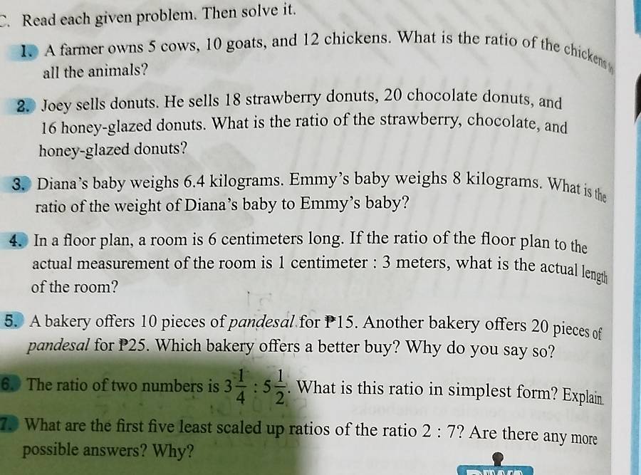 Read each given problem. Then solve it. 
1. A farmer owns 5 cows, 10 goats, and 12 chickens. What is the ratio of the chickens 
all the animals? 
2. Joey sells donuts. He sells 18 strawberry donuts, 20 chocolate donuts, and
16 honey-glazed donuts. What is the ratio of the strawberry, chocolate, and 
honey-glazed donuts? 
3. Diana’s baby weighs 6.4 kilograms. Emmy’s baby weighs 8 kilograms. What is the 
ratio of the weight of Diana’s baby to Emmy’s baby? 
4. In a floor plan, a room is 6 centimeters long. If the ratio of the floor plan to the 
actual measurement of the room is 1 centimeter : 3 meters, what is the actual length 
of the room? 
5. A bakery offers 10 pieces of pandesal for P15. Another bakery offers 20 pieces of 
pandesal for P25. Which bakery offers a better buy? Why do you say so? 
60 The ratio of two numbers is 3 1/4 :5 1/2 . What is this ratio in simplest form? Explain 
70 What are the first five least scaled up ratios of the ratio 2:7 ? Are there any more 
possible answers? Why? 
m