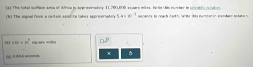 The total surface area of Africa is approximately 11,700,000 square milles. Write this number in scientific notation. 
(b) The signal from a certain satellite takes approximately 5.4* 10^(-2) seconds to reach Earth. Write this number in standard notation. 
(a) 333* 10^8 square miles □ .2^(□)
× 5
(b) 0.00% 4 seconda