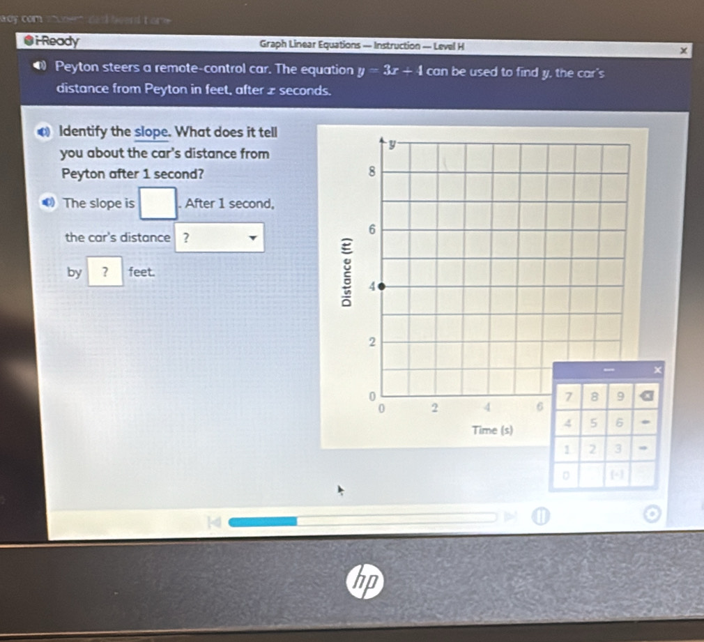 way com s hem dad heend t om . 
●i-Ready Graph Linear Equations — Instruction — Level H 
@ Peyton steers a remote-control car. The equation y=3x+4 can be used to find y, the car's 
distance from Peyton in feet, after z seconds. 
Identify the slope. What does it tell 
you about the car's distance from 
Peyton after 1 second? 
The slope is □ . After 1 second, 
the car's distance ? 
by ? feet.