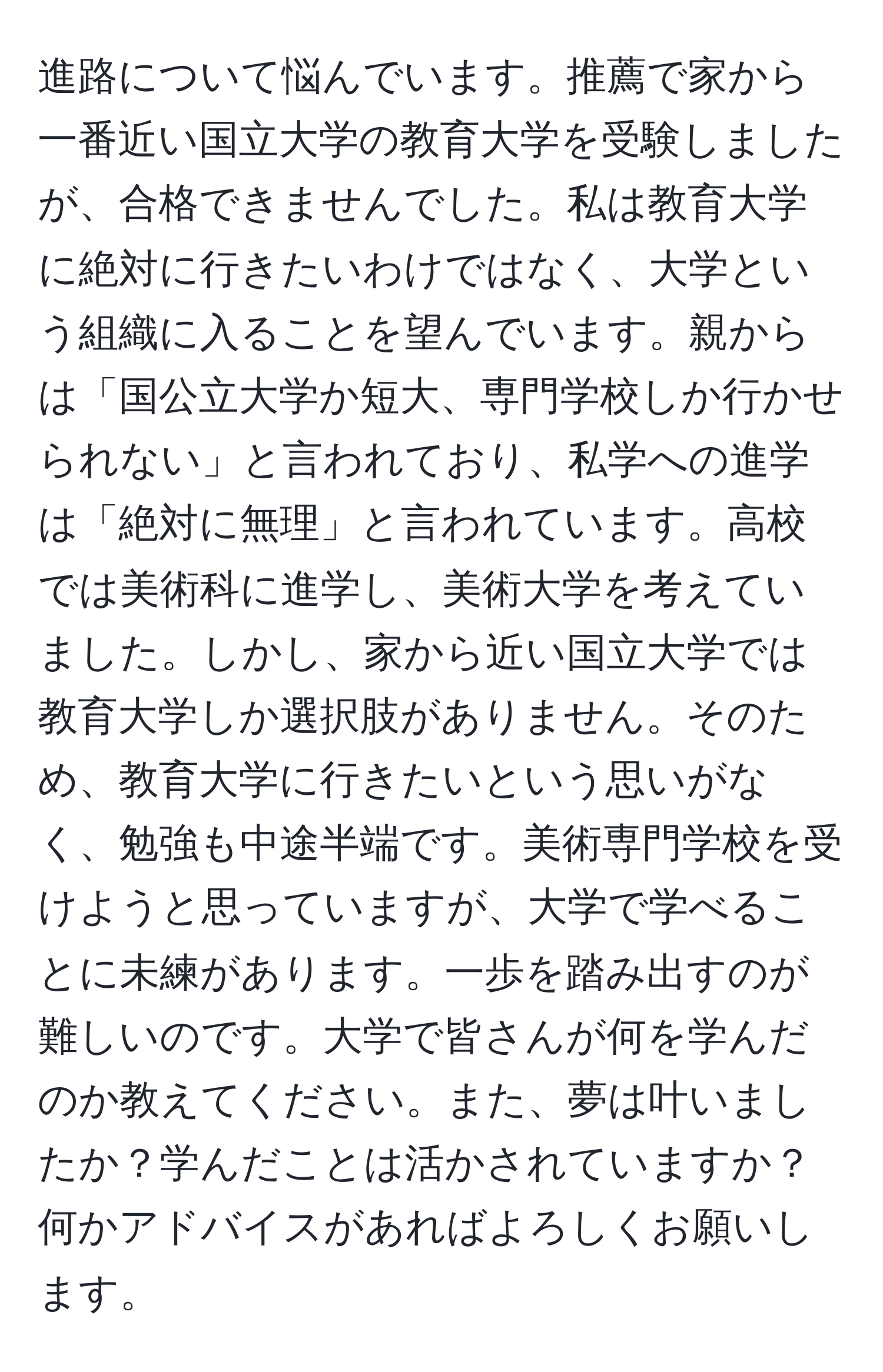 進路について悩んでいます。推薦で家から一番近い国立大学の教育大学を受験しましたが、合格できませんでした。私は教育大学に絶対に行きたいわけではなく、大学という組織に入ることを望んでいます。親からは「国公立大学か短大、専門学校しか行かせられない」と言われており、私学への進学は「絶対に無理」と言われています。高校では美術科に進学し、美術大学を考えていました。しかし、家から近い国立大学では教育大学しか選択肢がありません。そのため、教育大学に行きたいという思いがなく、勉強も中途半端です。美術専門学校を受けようと思っていますが、大学で学べることに未練があります。一歩を踏み出すのが難しいのです。大学で皆さんが何を学んだのか教えてください。また、夢は叶いましたか？学んだことは活かされていますか？何かアドバイスがあればよろしくお願いします。