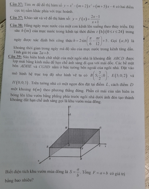 Tim m đề đồ thị hàm số y=x^3-(m+2)x^2+(m+5)x-4 có hai điểm
cực trị nằm khác phía với trục hoành.
Câu 37: Khảo sát và vẽ đồ thị hàm số: y=f(x)= (2x-1)/x+1 
Câu 38: Hằng ngày mực nước của một con kênh lên xuống theo thủy triều. Độ
sâu ½ (m) của mực nước trong kênh tại thời điểm / (h) (0≤ t≤ 24) trong
ngày được xác định bởi công thức h=2sin ( π /6 - π t/12 )+5. Gọi (a;b) là
khoảng thời gian trong ngày mà độ sâu của mực nước trong kênh tăng dần.
Tính giá trị của 2a+b.
Câu 39: Sân hiên hình chữ nhật của một ngôi nhà là khoảng đất ABCD được
lợp mái bằng kính mầu để hạn chế ánh sáng đi qua với mái dốc. Các bề mặt
bên ADHE và CGHD nằm ở bức tường bên ngoài của ngôi nhà. Đặt vào
mô hình hệ trục toạ độ như hình vẽ ta có B(5; 7/2 ;0),E(5;0;2) và
H(0;0;3). Trên tường nhà có một ngọn đèn đặt tại điểm L, cách điểm D
một khoảng 6(m) theo phương thẳng đứng, Phần có mái của sân hiên in
bóng lên khu vườn bằng phẳng phía trước ngôi nhà dưới ánh đèn tạo thành
khoảng đất hạn chế ánh sáng gọi là khu vườn mùa đông.
Biết diện tích khu vườn mùa đông là S= a/b . Tổng F=a+b có giá trị
bằng bao nhiêu?