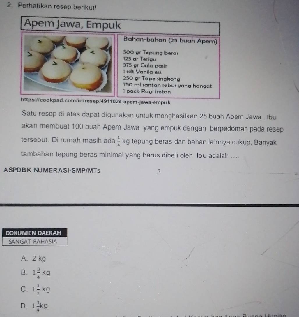 Perhatikan resep berikut!
Apem Jawa, Empuk
Bahan-bahan (25 buah Apem)
500 gr Tepung beras
125 gr Terigu
375 gr Gula pasir
dt Vanila ess
250 gr Tape singkon
750 ml santan rebus yang hangat
1 pack Ragi instan
https://cookpad.com/id/resep/4911029-apem-jawa-empuk
Satu resep di atas dapat digunakan untuk menghasilkan 25 buah Apem Jawa . Ibu
akan membuat 100 buah Apem Jawa yang empuk dengan berpedoman pada resep
tersebut. Di rumah masih ada  1/4  kg tepung beras dan bahan lainnya cukup. Banyak
tambahan tepung beras minimal yang harus dibeli oleh Ibu adalah ....
ASPDBK NUMERASI-SMP/MTs 3
A. 2 kg
B. 1 3/4 kg
C. 1 1/2 kg
D. 1 1/4 kg