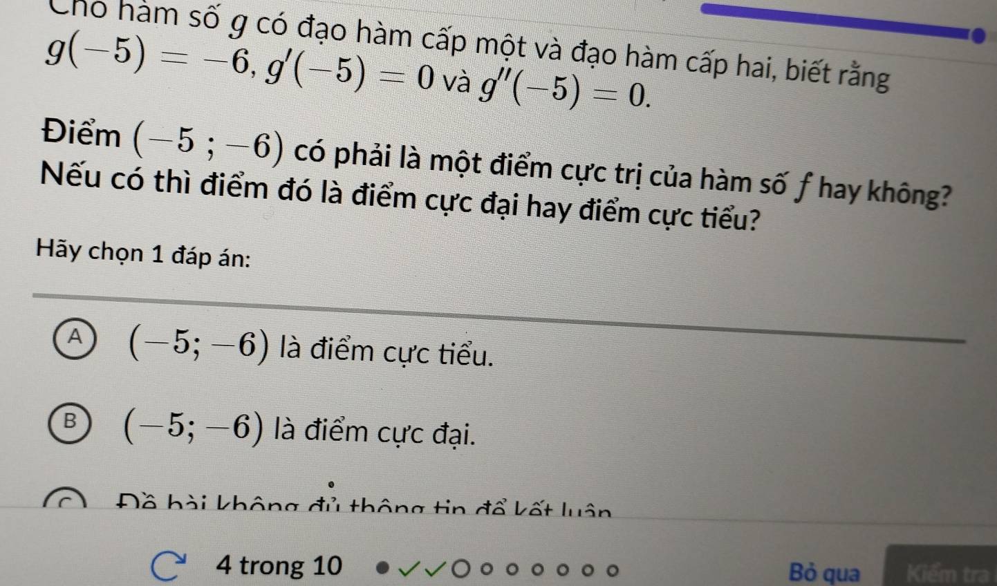 Cho hàm số g có đạo hàm cấp một và đạo hàm cấp hai, biết rằng
g(-5)=-6, g'(-5)=0 và g''(-5)=0. 
Điểm (-5;-6) có phải là một điểm cực trị của hàm số f hay không?
Nếu có thì điểm đó là điểm cực đại hay điểm cực tiểu?
Hãy chọn 1 đáp án:
A (-5;-6) là điểm cực tiểu.
(-5;-6) là điểm cực đại.
Đồ hài không đủ thông tin đổ kết luân
4 trong 10 Bỏ qua Kiểm tra