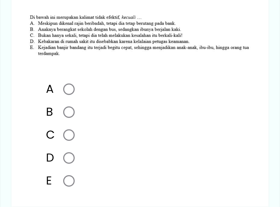 Di bawah ini merupakan kalimat tidak efektif, kecuali …
A. Meskipun dikenal rajin beribadah, tetapi dia tetap berutang pada bank.
B. Anaknya berangkat sekolah dengan bus, sedangkan ibunya berjalan kaki.
C. Bukan hanya sekali, tetapi dia telah melakukan kesalahan itu berkali-kali!
D. Kebakaran di rumah sakit itu disebabkan karena kelalaian petugas keamanan.
E. Kejadian banjir bandang itu terjadi begitu cepat, sehingga menjadikan anak-anak, ibu-ibu, hingga orang tua
terdampak.
A
B
C
D
E