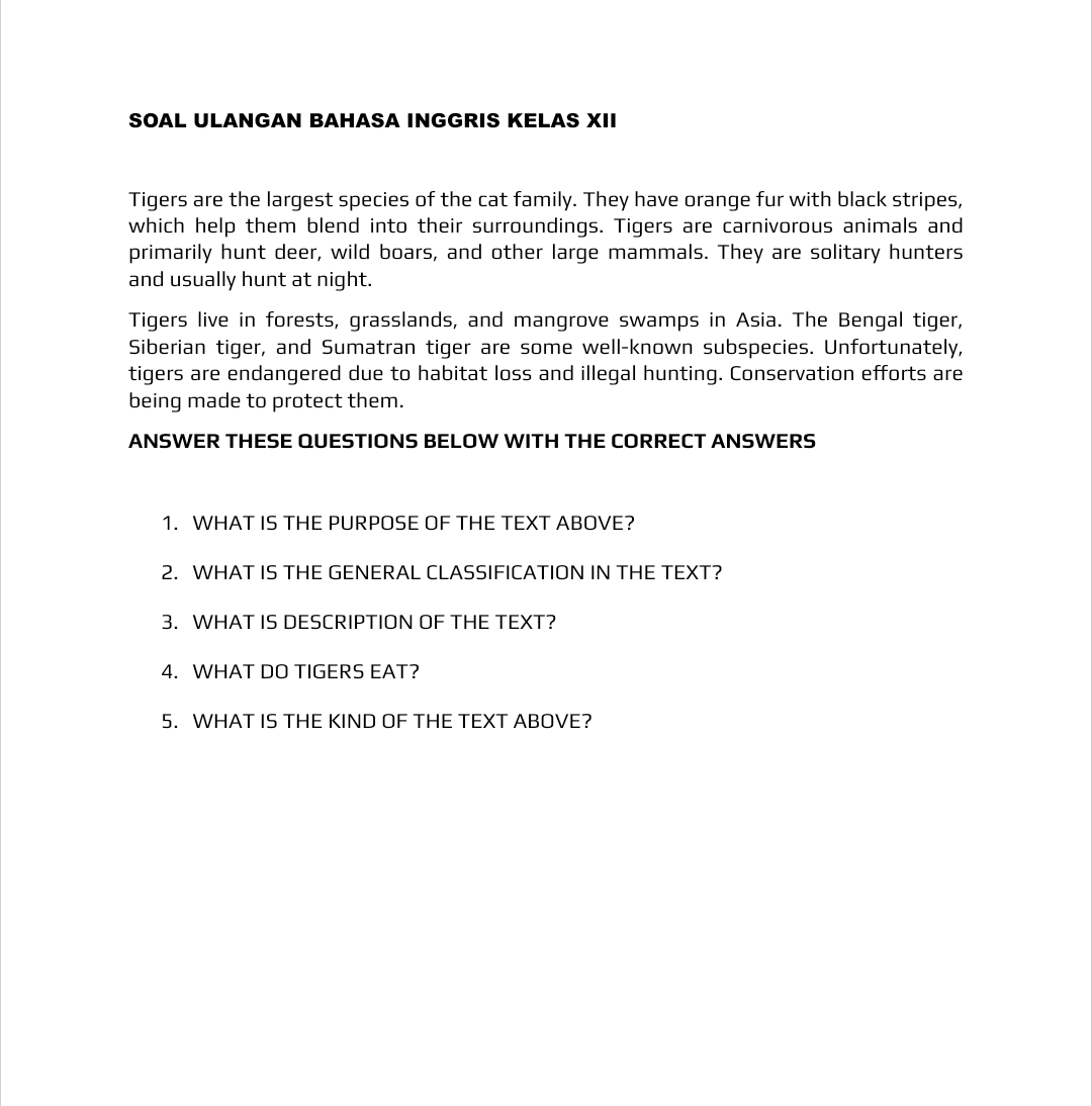 SOAL ULANGAN BAHASA INGGRIS KELAS XII 
Tigers are the largest species of the cat family. They have orange fur with black stripes, 
which help them blend into their surroundings. Tigers are carnivorous animals and 
primarily hunt deer, wild boars, and other large mammals. They are solitary hunters 
and usually hunt at night. 
Tigers live in forests, grasslands, and mangrove swamps in Asia. The Bengal tiger, 
Siberian tiger, and Sumatran tiger are some well-known subspecies. Unfortunately, 
tigers are endangered due to habitat loss and illegal hunting. Conservation efforts are 
being made to protect them. 
ANSWER THESE QUESTIONS BELOW WITH THE CORRECT ANSWERS 
1. WHAT IS THE PURPOSE OF THE TEXT ABOVE? 
2. WHAT IS THE GENERAL CLASSIFICATION IN THE TEXT? 
3. WHAT IS DESCRIPTION OF THE TEXT? 
4. WHAT DO TIGERS EAT? 
5. WHAT IS THE KIND OF THE TEXT ABOVE?