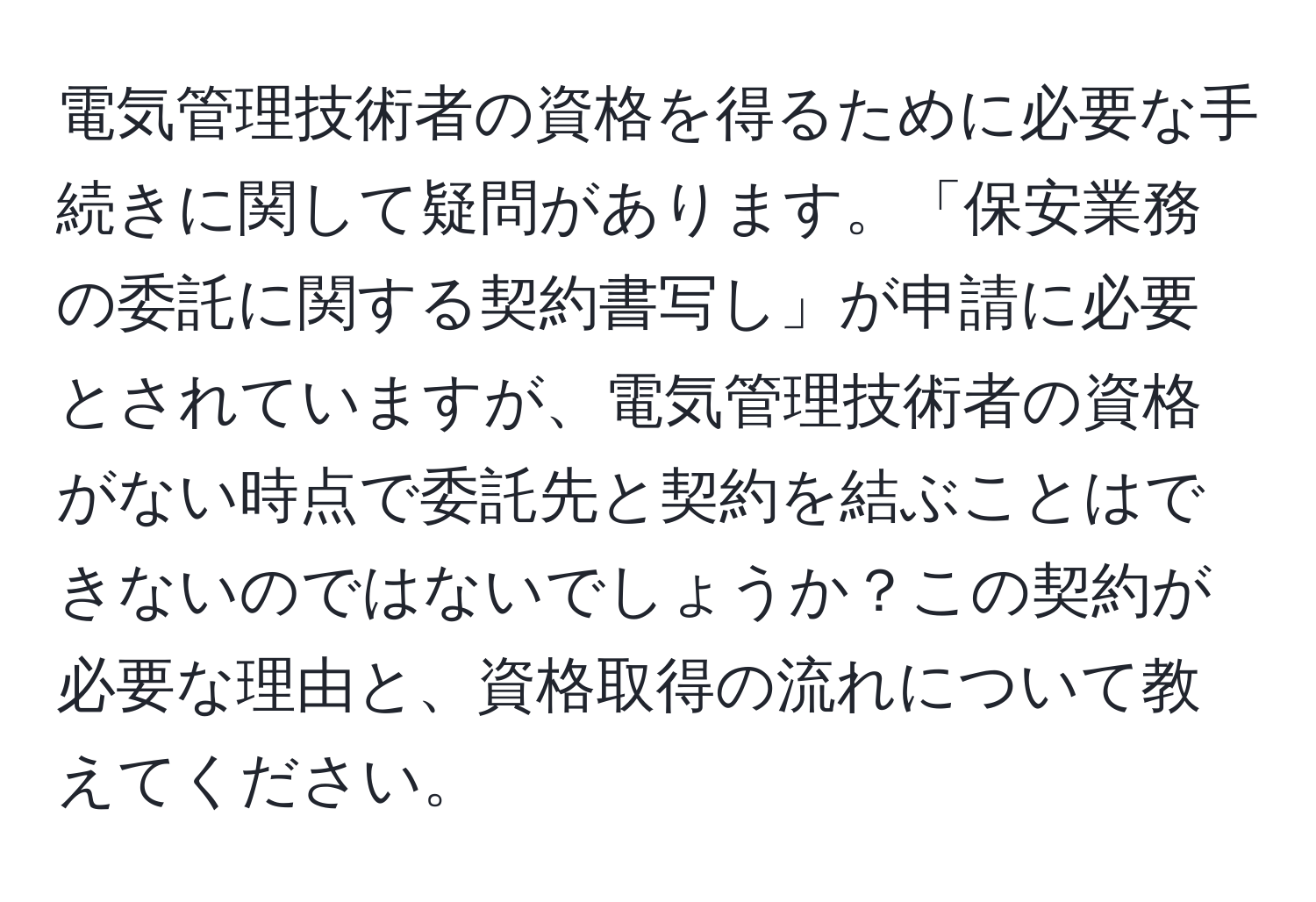 電気管理技術者の資格を得るために必要な手続きに関して疑問があります。「保安業務の委託に関する契約書写し」が申請に必要とされていますが、電気管理技術者の資格がない時点で委託先と契約を結ぶことはできないのではないでしょうか？この契約が必要な理由と、資格取得の流れについて教えてください。