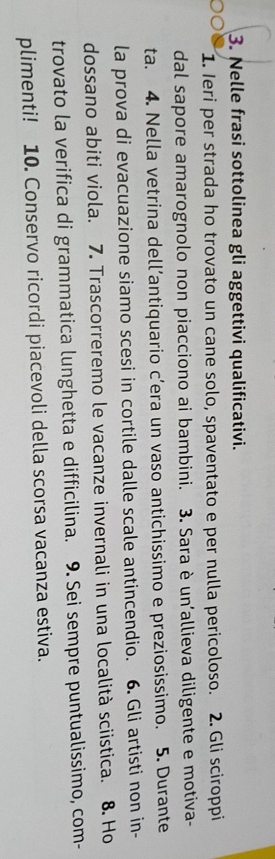 Nelle frasi sottolinea gli aggettivi qualificativi. 
1. Ieri per strada ho trovato un cane solo, spaventato e per nulla pericoloso. 2. Gli sciroppi 
dal sapore amarognolo non piacciono ai bambini. 3. Sara è un’allieva diligente e motiva- 
ta. 4. Nella vetrina dell’antiquario c’era un vaso antichissimo e preziosissimo. 5. Durante 
la prova di evacuazione siamo scesi in cortile dalle scale antincendio. 6. Gli artisti non in- 
dossano abiti viola. 7. Trascorreremo le vacanze invernali in una località sciistica. 8. Ho 
trovato la verifica di grammatica lunghetta e difficilina. 9. Sei sempre puntualissimo, com- 
plimenti! 10. Conservo ricordi piacevoli della scorsa vacanza estiva.