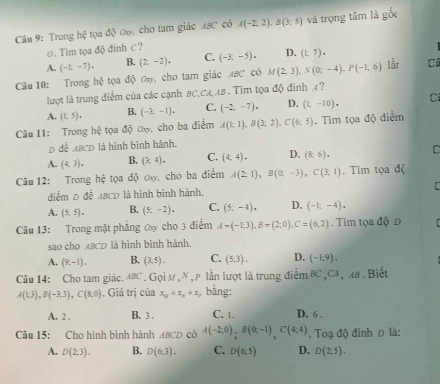 Trong hệ tọa độ Oxy, cho tam giác ABC có A(-2;2),B(3;5) và trọng tâm là gốc
0. Tìm tọa độ đinh C?
A. (-1;-7). B. (2;-2). C. (-3;-5). D. (1;7).
Câu 10: Trong hệ tọa độ Ox, cho tam giác ABC có M(2;3),N(0;-4),P(-1;6) lầr Câ
lượt là trung điểm của các cạnh BC,CA,AB . Tìm tọa độ đinh A?
A. (1;5). B. (-3;-1). C. (-2;-7). D. (1;-10). Cí
Câu 11: Trong hệ tọa độ ơxy, cho ba điểm A(1;1),B(3;2),C(6;5). Tìm tọa độ điểm
D để ABCD là hình bình hành.
A. (4,3). B. (3;4). C. (4;4). D. (8;6). C
Câu 12: Trong hệ tọa độ Ox, cho ba điểm A(2;1),B(0;-3),C(3;1). Tìm tọa độ
điểm D để ABCD là hình bình hành.
A. (5,5). B. (5;-2). C. (5;-4). D. (-1;-4).
Câu 13: Trong mặt phăng Ox cho 3 điểm A=(-1;3),B=(2;0),C=(6;2). Tìm tọa độ D [
sao cho ABCD là hình bình hành.
A. (9,-1). B. (3;5). C. (5;3). D. (-1,9).
Câu 14: Cho tam giác. ABC . GọiM , N ,p lần lượt là trung điểm BC ,CA , AB . Biết
A(1;3),B(-3;3),C(8;0). Giá trị của x_M+x_N+x_P bằng:
A. 2 . B. 3 . C. 1. D. 6 .
Câu 15: Cho hình bình hành ABCD có A(-2;0),B(0;-1),C(4;4). Toạ độ đinh D là:
A. D(2;3). B. D(6;3). C. D(6;5) D. D(2;5).