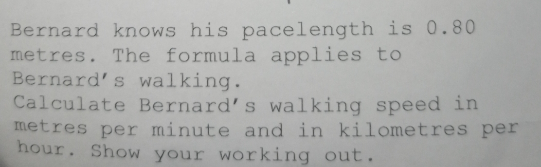 Bernard knows his pacelength is 0.80
metres. The formula applies to 
Bernard's walking. 
Calculate Bernard's walking speed in
metres per minute and in kilometres per
hour. Show your working out.