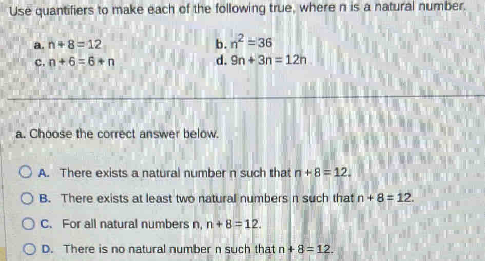 Use quantifiers to make each of the following true, where n is a natural number.
a. n+8=12 b. n^2=36
c. n+6=6+n d. 9n+3n=12n
a. Choose the correct answer below.
A. There exists a natural number n such that n+8=12.
B. There exists at least two natural numbers n such that n+8=12.
C. For all natural numbers n, n+8=12.
D. There is no natural number n such that n+8=12.