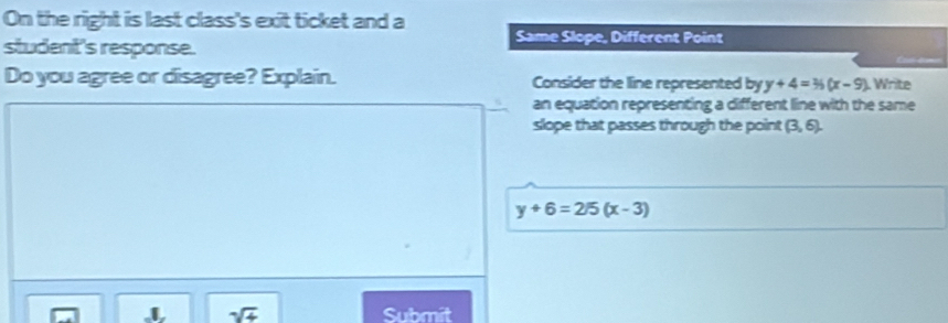 On the right is last class's exit ticket and a Same Slope, Different Point 
student's response. 
Do you agree or disagree? Explain. Consider the line represented by y+4=36(x-9) L Write 
an equation representing a different line with the same 
slope that passes through the point (3,6).
y+6=2/5(x-3)
sqrt(+) Submit