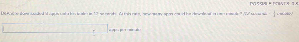POSSIBLE POINTS: 0.8 
DeAndre downloaded 8 apps onto his tablet in 12 seconds. At this rate, how many apps could he download in one minute? (12 seconds = 1/5  minute) 
apps per minute