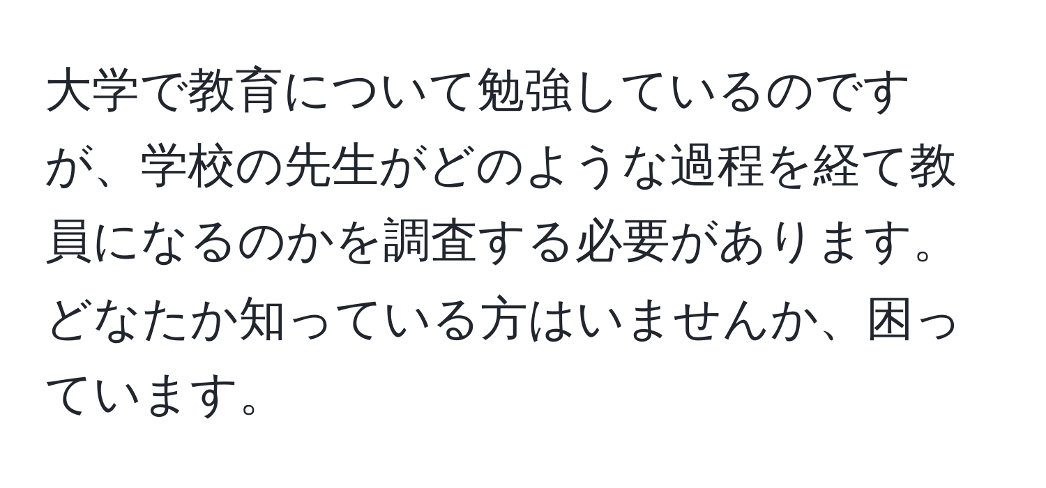 大学で教育について勉強しているのですが、学校の先生がどのような過程を経て教員になるのかを調査する必要があります。どなたか知っている方はいませんか、困っています。