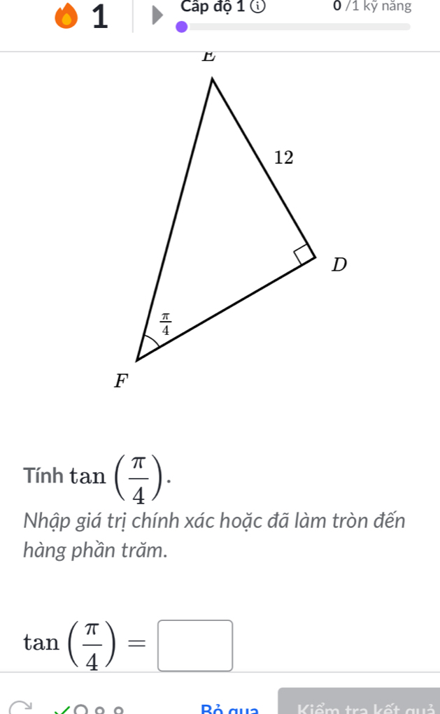 Cấp độ 1 ① 0 /1 kỹ năng
Tính tan ( π /4 ).
Nhập giá trị chính xác hoặc đã làm tròn đến
hàng phần trăm.
tan ( π /4 )=□
Đả Kiểm tra kết guở